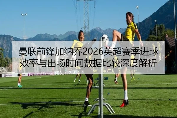 曼联前锋加纳乔2026英超赛季进球效率与出场时间数据比较深度解析