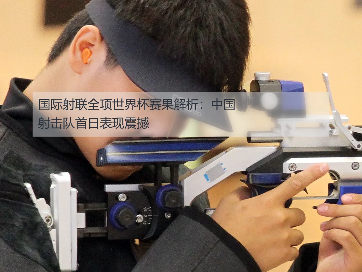 国际射联全项世界杯赛果解析：中国射击队首日表现震撼